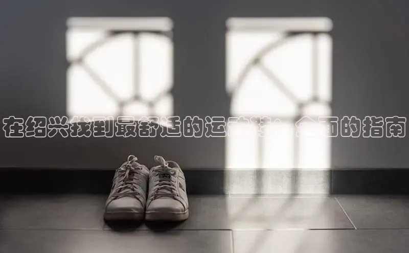 意昂体育3平台孩176五八27员百度取证在绍兴找到最舒适的运动鞋：全面的指南