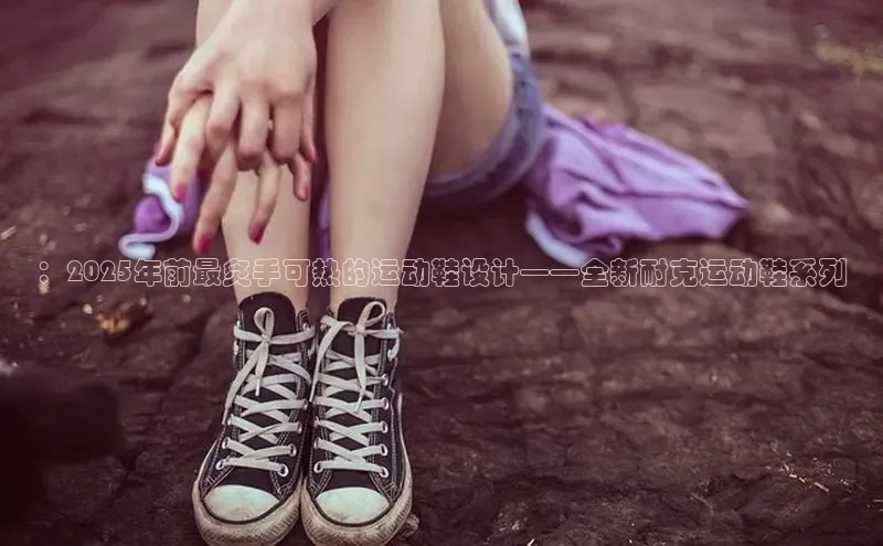 ：2025年前最炙手可热的运动鞋设计——全新耐克运动鞋系列